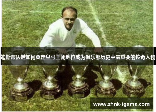 迪斯蒂法诺如何奠定皇马王朝地位成为俱乐部历史中最重要的传奇人物