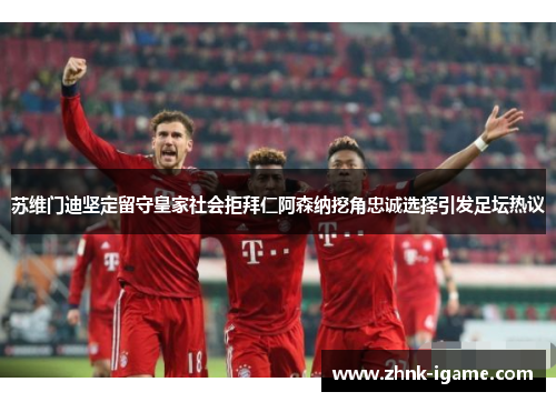 苏维门迪坚定留守皇家社会拒拜仁阿森纳挖角忠诚选择引发足坛热议