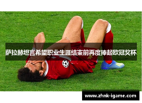 萨拉赫坦言希望职业生涯结束前再度捧起欧冠奖杯